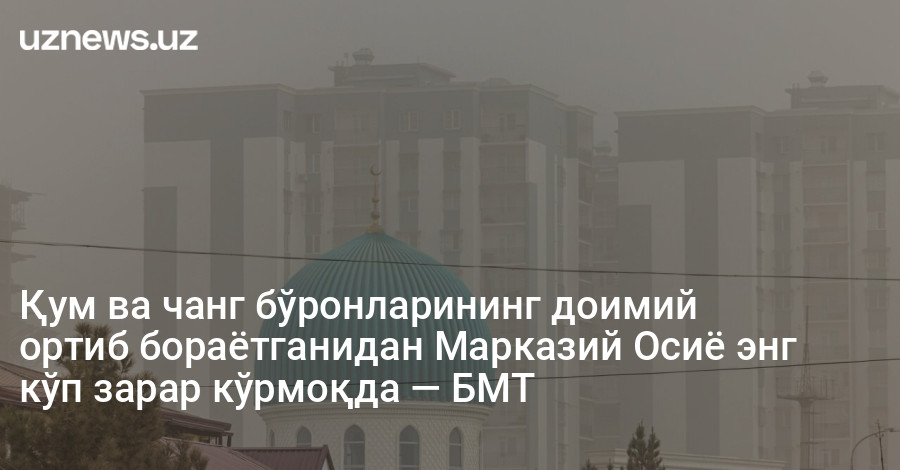 Қум ва чанг бўронларининг доимий ортиб бораётганидан Марказий Осиё энг кўп зарар кўрмоқда — БМТ