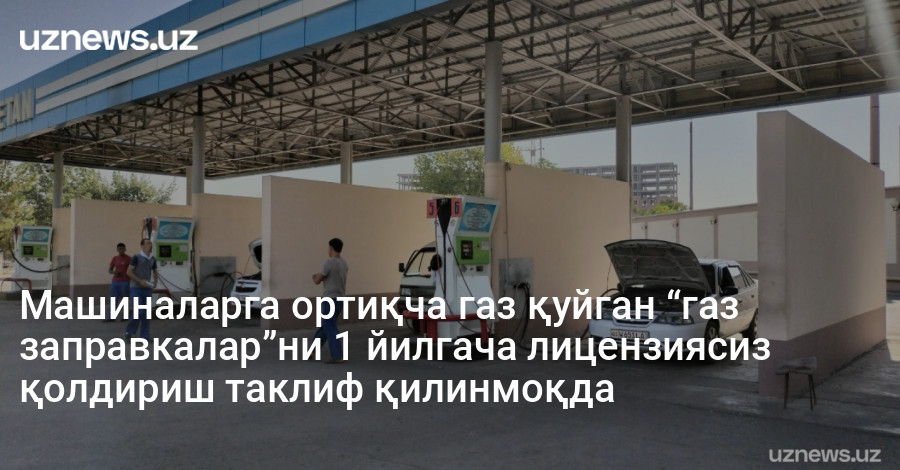 Машиналарга ортиқча газ қуйган “газ заправкалар”ни 1 йилгача лицензиясиз қолдириш таклиф қилинмоқда