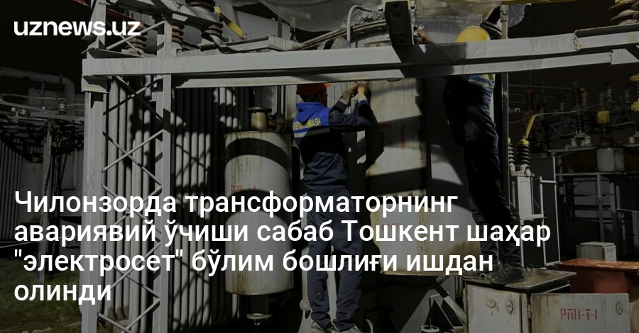 Чилонзорда трансформаторнинг авариявий ўчиши сабаб Тошкент шаҳар "электросет" бўлим бошлиғи ишдан олинди