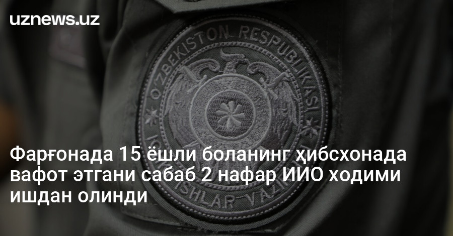 Фарғонада 15 ёшли боланинг ҳибсхонада вафот этгани сабаб 2 нафар ИИО ходими ишдан олинди