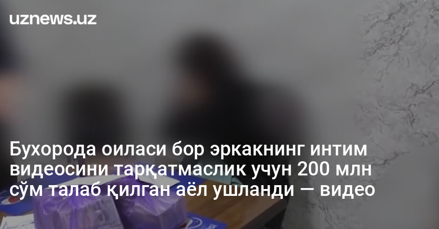 Бухорода оиласи бор эркакнинг интим видеосини тарқатмаслик учун 200 млн сўм талаб қилган аёл ушланди — видео
