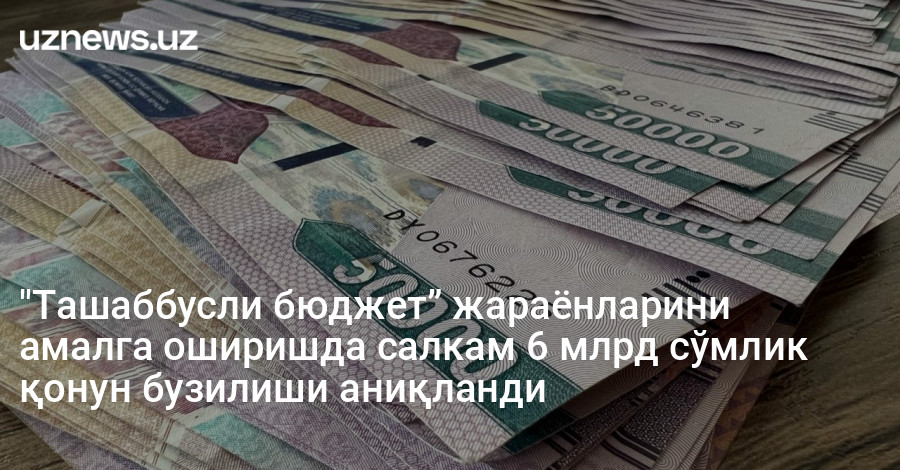 "Ташаббусли бюджет” жараёнларини амалга оширишда салкам 6 млрд сўмлик қонун бузилиши аниқланди