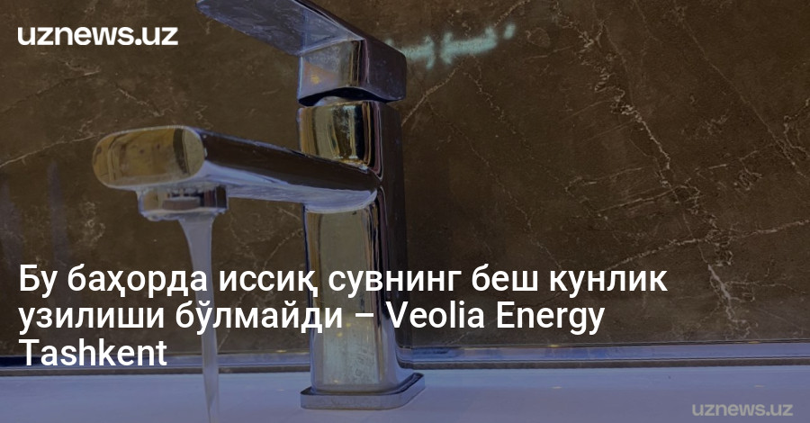 Бу баҳорда иссиқ сувнинг беш кунлик узилиши бўлмайди – Veolia Energy Tashkent