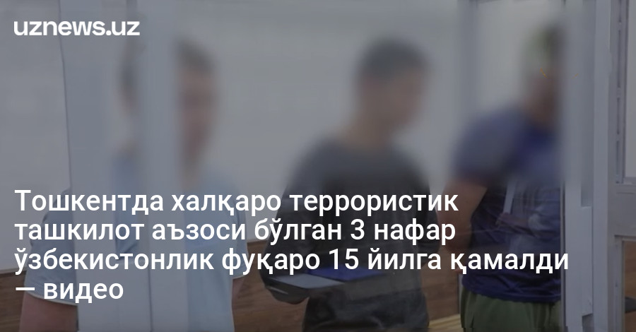 Тошкентда халқаро террористик ташкилот аъзоси бўлган 3 нафар ўзбекистонлик фуқаро 15 йилга қамалди — видео