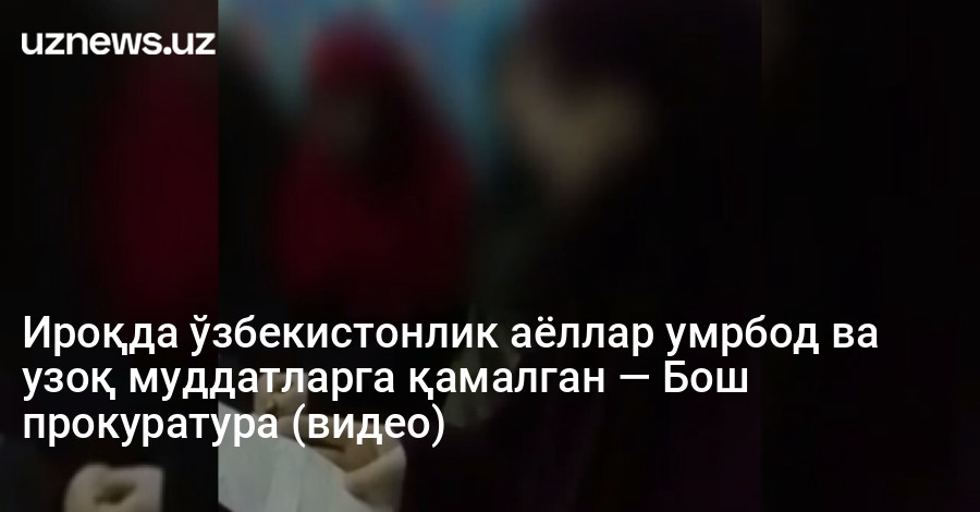 Ироқда ўзбекистонлик аёллар умрбод ва узоқ муддатларга қамалган — Бош прокуратура (видео)