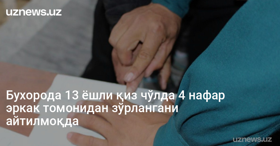 Бухорода 13 ёшли қиз чўлда 4 нафар эркак томонидан зўрлангани айтилмоқда