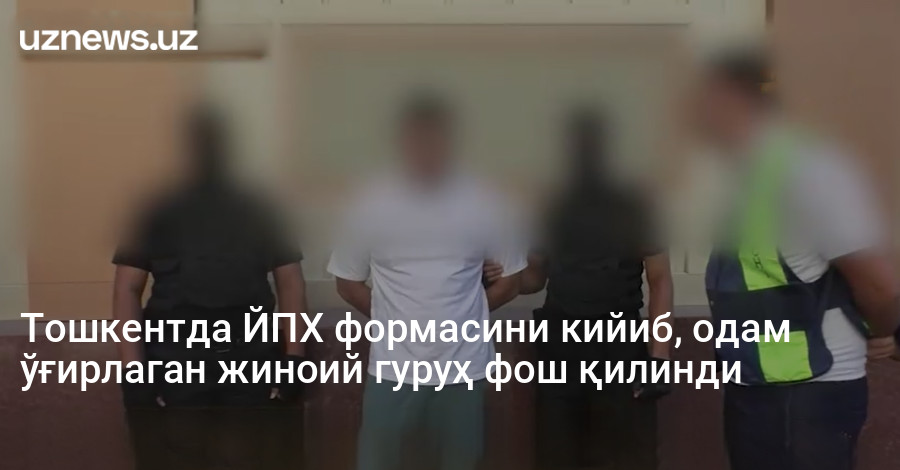 Тошкентда ЙПХ формасини кийиб, одам ўғирлаган жиноий гуруҳ фош қилинди