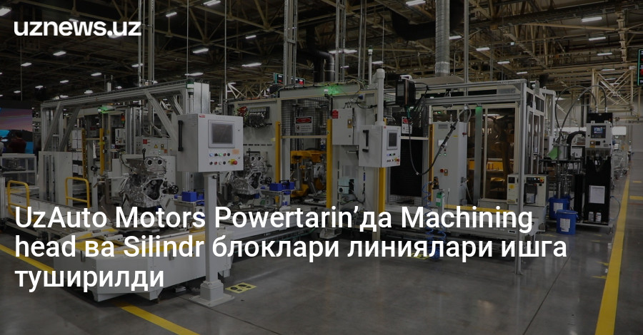 UzAuto Motors Powertarin’да Machining head ва Silindr блоклари линиялари ишга туширилди