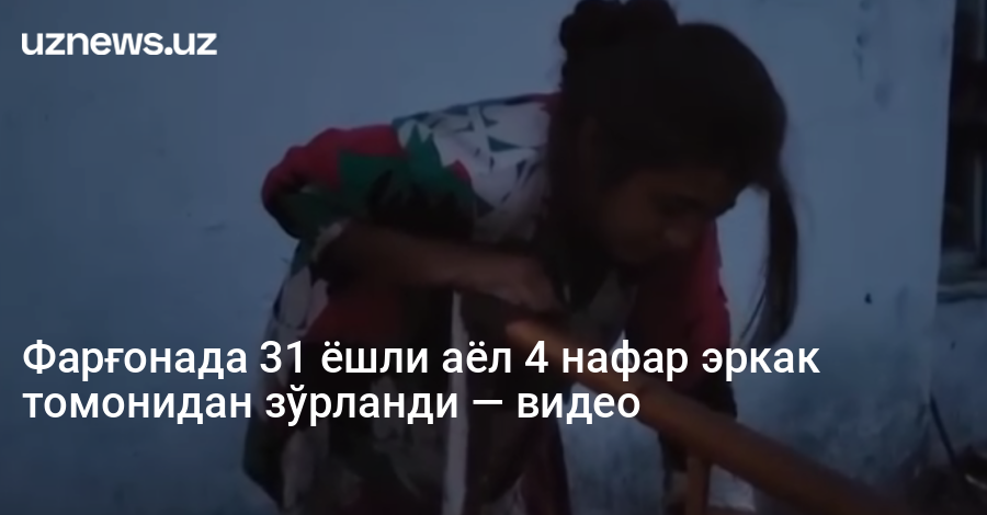 Фарғонада 31 ёшли аёл 4 нафар эркак томонидан зўрланди — видео