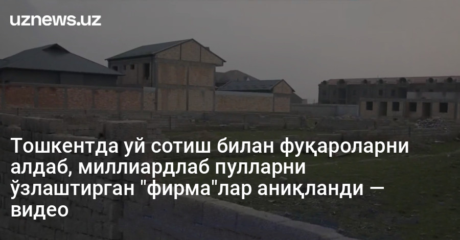 Тошкентда уй сотиш билан фуқароларни алдаб, миллиардлаб пулларни ўзлаштирган "фирма"лар аниқланди — видео