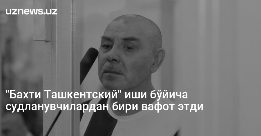 "Бахти Ташкентский" иши бўйича судланувчилардан бири вафот этди